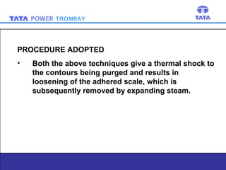 TROMBAY

PROCEDURE ADOPTED
•

Both the above techniques give a thermal shock to
the contours being purged and results in
loosening of the adhered scale, which is
subsequently removed by expanding steam.

7

 