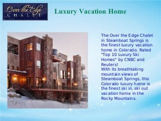 Luxury Vacation Home
The Over the Edge Chalet
in Steamboat Springs is
the finest luxury vacation
home in Colorado. Rated
"Top 10 Luxury Ski
Homes" by CNBC and
Reuters!
With its breathtaking
mountain views of
Steamboat Springs, this
Colorado luxury home is
the finest ski in, ski out
vacation home in the
Rocky Mountains.
 