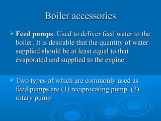 Boiler accessoriesBoiler accessories
 Feed pumpsFeed pumps: Used to deliver feed water to the: Used to deliver feed water to the
boiler. It is desirable that the quantity of waterboiler. It is desirable that the quantity of water
supplied should be at least equal to thatsupplied should be at least equal to that
evaporated and supplied to the engineevaporated and supplied to the engine
 Two types of which are commonly used asTwo types of which are commonly used as
feed pumps are (1) reciprocating pump (2)feed pumps are (1) reciprocating pump (2)
rotary pumprotary pump
 