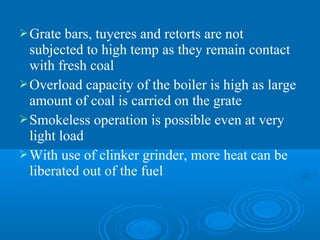 Grate bars, tuyeres and retorts are not
subjected to high temp as they remain contact
with fresh coal
Overload capacity of the boiler is high as large
amount of coal is carried on the grate
Smokeless operation is possible even at very
light load
With use of clinker grinder, more heat can be
liberated out of the fuel
 