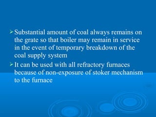 Substantial amount of coal always remains on
the grate so that boiler may remain in service
in the event of temporary breakdown of the
coal supply system
It can be used with all refractory furnaces
because of non-exposure of stoker mechanism
to the furnace
 