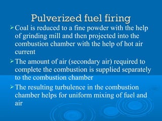 Coal is reduced to a fine powder with the help
of grinding mill and then projected into the
combustion chamber with the help of hot air
current
The amount of air (secondary air) required to
complete the combustion is supplied separately
to the combustion chamber
The resulting turbulence in the combustion
chamber helps for uniform mixing of fuel and
air
 