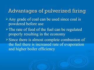Any grade of coal can be used since coal is
powdered before use
The rate of feed of the fuel can be regulated
properly resulting in the economy
Since there is almost complete combustion of
the fuel there is increased rate of evaporation
and higher boiler efficiency
 