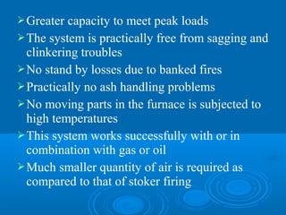 Greater capacity to meet peak loads
The system is practically free from sagging and
clinkering troubles
No stand by losses due to banked fires
Practically no ash handling problems
No moving parts in the furnace is subjected to
high temperatures
This system works successfully with or in
combination with gas or oil
Much smaller quantity of air is required as
compared to that of stoker firing
 