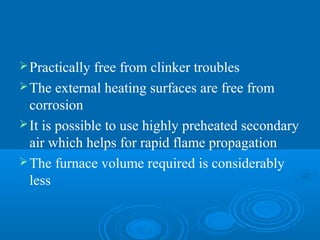 Practically free from clinker troubles
The external heating surfaces are free from
corrosion
It is possible to use highly preheated secondary
air which helps for rapid flame propagation
The furnace volume required is considerably
less
 