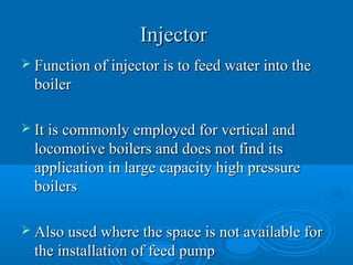 InjectorInjector
 Function of injector is to feed water into theFunction of injector is to feed water into the
boilerboiler
 It is commonly employed for vertical andIt is commonly employed for vertical and
locomotive boilers and does not find itslocomotive boilers and does not find its
application in large capacity high pressureapplication in large capacity high pressure
boilersboilers
 Also used where the space is not available forAlso used where the space is not available for
the installation of feed pumpthe installation of feed pump
 