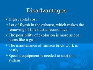 High capital cost
Lot of flyash in the exhaust, which makes the
removing of fine dust uneconomical
The possibility of explosion is more as coal
burns like a gas
The maintenance of furnace brick work is
costly
Special equipment is needed to start this
system
 