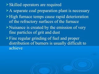 Skilled operators are required
A separate coal preparation plant is necessary
High furnace temps cause rapid deterioration
of the refractory surfaces of the furnace
Nuisance is created by the emission of very
fine particles of grit and dust
Fine regular grinding of fuel and proper
distribution of burners is usually difficult to
achieve
 