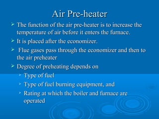 Air Pre-heaterAir Pre-heater
 The function of the air pre-heater is to increase theThe function of the air pre-heater is to increase the
temperature of air before it enters the furnace.temperature of air before it enters the furnace.
 It is placed after the economizer.It is placed after the economizer.
 Flue gases pass through the economizer and then toFlue gases pass through the economizer and then to
the air preheaterthe air preheater
 Degree of preheating depends onDegree of preheating depends on

Type of fuelType of fuel

Type of fuel burning equipment, andType of fuel burning equipment, and

Rating at which the boiler and furnace areRating at which the boiler and furnace are
operatedoperated
 