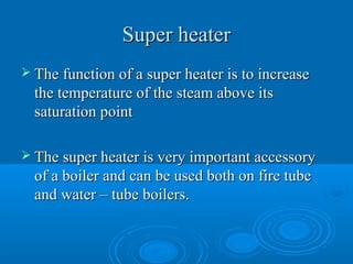 Super heaterSuper heater
 The function of a super heater is to increaseThe function of a super heater is to increase
the temperature of the steam above itsthe temperature of the steam above its
saturation pointsaturation point
 The super heater is very important accessoryThe super heater is very important accessory
of a boiler and can be used both on fire tubeof a boiler and can be used both on fire tube
and water – tube boilers.and water – tube boilers.
 
