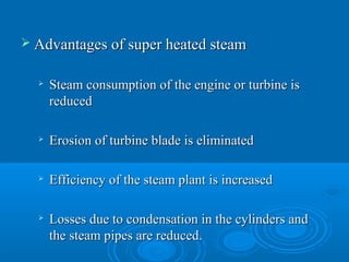  Advantages of super heated steamAdvantages of super heated steam

Steam consumption of the engine or turbine isSteam consumption of the engine or turbine is
reducedreduced

Erosion of turbine blade is eliminatedErosion of turbine blade is eliminated

Efficiency of the steam plant is increasedEfficiency of the steam plant is increased

Losses due to condensation in the cylinders andLosses due to condensation in the cylinders and
the steam pipes are reduced.the steam pipes are reduced.
 