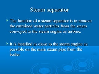 Steam separatorSteam separator
 The function of a steam separator is to removeThe function of a steam separator is to remove
the entrained water particles from the steamthe entrained water particles from the steam
conveyed to the steam engine or turbine.conveyed to the steam engine or turbine.
 It is installed as close to the steam engine asIt is installed as close to the steam engine as
possible on the main steam pipe from thepossible on the main steam pipe from the
boilerboiler
 