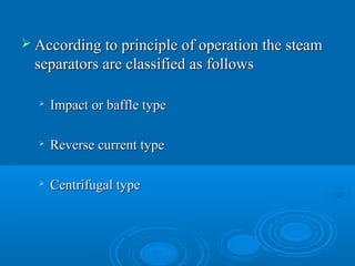  According to principle of operation the steamAccording to principle of operation the steam
separators are classified as followsseparators are classified as follows

Impact or baffle typeImpact or baffle type

Reverse current typeReverse current type

Centrifugal typeCentrifugal type
 