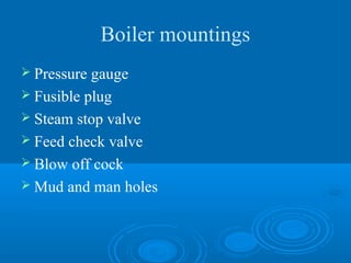 Boiler mountings
 Pressure gauge
 Fusible plug
 Steam stop valve
 Feed check valve
 Blow off cock
 Mud and man holes
 