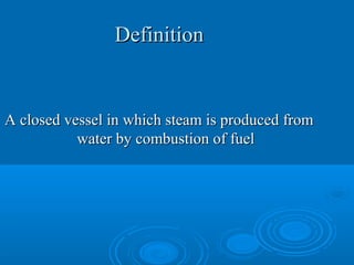 DefinitionDefinition
A closed vessel in which steam is produced fromA closed vessel in which steam is produced from
water by combustion of fuelwater by combustion of fuel
 