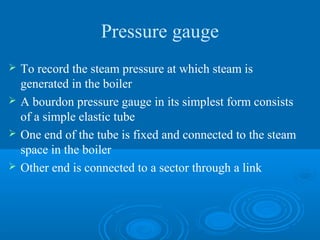 Pressure gauge
 To record the steam pressure at which steam is
generated in the boiler
 A bourdon pressure gauge in its simplest form consists
of a simple elastic tube
 One end of the tube is fixed and connected to the steam
space in the boiler
 Other end is connected to a sector through a link
 