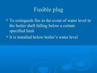 Fusible plug
 To extinguish fire in the event of water level in
the boiler shell falling below a certain
specified limit
 It is installed below boiler’s water level
 