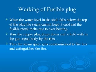 Working of Fusible plug
 When the water level in the shell falls below the top
of the plug the steam cannot keep it cool and the
fusible metal melts due to over heating.
 thus the copper plug drops down and is held with in
the gun metal body by the ribs.
 Thus the steam space gets communicated to fire box
and extinguishes the fire.
 