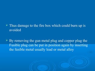  Thus damage to the fire box which could burn up is
avoided
 By removing the gun metal plug and copper plug the
Fusible plug can be put in position again by inserting
the fusible metal usually lead or metal alloy
 