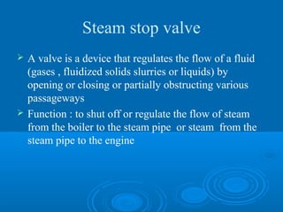 Steam stop valve
 A valve is a device that regulates the flow of a fluid
(gases , fluidized solids slurries or liquids) by
opening or closing or partially obstructing various
passageways
 Function : to shut off or regulate the flow of steam
from the boiler to the steam pipe or steam from the
steam pipe to the engine
 