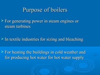 PurposePurpose of boilersof boilers
 For generating power in steam engines orFor generating power in steam engines or
steam turbinessteam turbines
 In textile industries for sizing and bleachingIn textile industries for sizing and bleaching
 For heating the buildings in cold weather andFor heating the buildings in cold weather and
for producing hot water for hot water supplyfor producing hot water for hot water supply
 