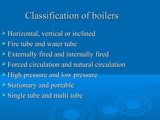 Classification of boilersClassification of boilers
 Horizontal, vertical or inclinedHorizontal, vertical or inclined
 Fire tube and water tubeFire tube and water tube
 Externally fired and internally firedExternally fired and internally fired
 Forced circulation and natural circulationForced circulation and natural circulation
 High pressure and low pressureHigh pressure and low pressure
 Stationary and portableStationary and portable
 Single tube and multi tubeSingle tube and multi tube
 