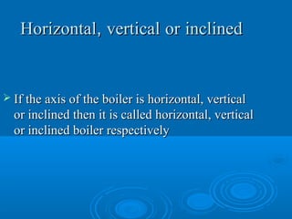 HorizontalHorizontal,, verticalvertical oror inclinedinclined
 If the axis of the boiler is horizontal, verticalIf the axis of the boiler is horizontal, vertical
or inclined then it is called horizontal, verticalor inclined then it is called horizontal, vertical
or inclined boiler respectivelyor inclined boiler respectively
 