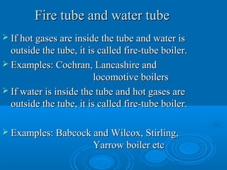 Fire tube and water tubeFire tube and water tube
 If hot gases are inside the tube and water isIf hot gases are inside the tube and water is
outside the tube, it is called fire-tube boiler.outside the tube, it is called fire-tube boiler.
 Examples: Cochran, Lancashire andExamples: Cochran, Lancashire and
locomotive boilerslocomotive boilers
 If water is inside the tube and hot gases areIf water is inside the tube and hot gases are
outside the tube, it is called fire-tube boiler.outside the tube, it is called fire-tube boiler.
 Examples: Babcock and Wilcox, Stirling,Examples: Babcock and Wilcox, Stirling,
Yarrow boiler etcYarrow boiler etc
 