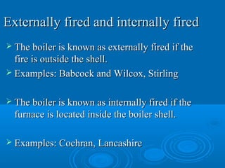 Externally fired and internally firedExternally fired and internally fired
 The boiler is known as externally fired if theThe boiler is known as externally fired if the
fire is outside the shell.fire is outside the shell.
 Examples: Babcock and Wilcox, StirlingExamples: Babcock and Wilcox, Stirling
 The boiler is known as internally fired if theThe boiler is known as internally fired if the
furnace is located inside the boiler shell.furnace is located inside the boiler shell.
 Examples: Cochran, LancashireExamples: Cochran, Lancashire
 