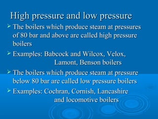 High pressure and low pressureHigh pressure and low pressure
 The boilers which produce steam at pressuresThe boilers which produce steam at pressures
of 80 bar and above are called high pressureof 80 bar and above are called high pressure
boilersboilers
 Examples: Babcock and Wilcox, Velox,Examples: Babcock and Wilcox, Velox,
Lamont, Benson boilersLamont, Benson boilers
 The boilers which produce steam at pressureThe boilers which produce steam at pressure
below 80 bar are called low pressure boilersbelow 80 bar are called low pressure boilers
 Examples: Cochran, Cornish, LancashireExamples: Cochran, Cornish, Lancashire
and locomotive boilersand locomotive boilers
 