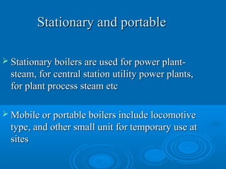 Stationary and portableStationary and portable
 Stationary boilers are used for power plant-Stationary boilers are used for power plant-
steam, for central station utility power plants,steam, for central station utility power plants,
for plant process steam etcfor plant process steam etc
 Mobile or portable boilers include locomotiveMobile or portable boilers include locomotive
type, and other small unit for temporary use attype, and other small unit for temporary use at
sitessites
 