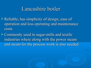 Lancashire boilerLancashire boiler
 Reliable, has simplicity of design, ease ofReliable, has simplicity of design, ease of
operation and less operating and maintenanceoperation and less operating and maintenance
costscosts
 Commonly used in sugar-mills and textileCommonly used in sugar-mills and textile
industries where along with the power steamindustries where along with the power steam
and steam for the process work is also neededand steam for the process work is also needed
 