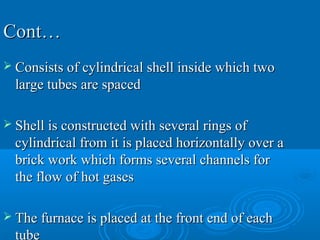 Cont…Cont…
 Consists of cylindrical shell inside which twoConsists of cylindrical shell inside which two
large tubes are spacedlarge tubes are spaced
 Shell is constructed with several rings ofShell is constructed with several rings of
cylindrical from it is placed horizontally over acylindrical from it is placed horizontally over a
brick work which forms several channels forbrick work which forms several channels for
the flow of hot gasesthe flow of hot gases
 The furnace is placed at the front end of eachThe furnace is placed at the front end of each
tube
 