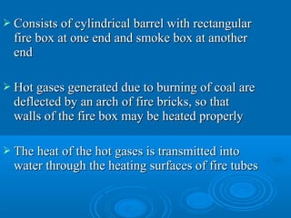  Consists of cylindrical barrel with rectangularConsists of cylindrical barrel with rectangular
fire box at one end and smoke box at anotherfire box at one end and smoke box at another
endend
 Hot gases generated due to burning of coal areHot gases generated due to burning of coal are
deflected by an arch of fire bricks, so thatdeflected by an arch of fire bricks, so that
walls of the fire box may be heated properlywalls of the fire box may be heated properly
 The heat of the hot gases is transmitted intoThe heat of the hot gases is transmitted into
water through the heating surfaces of fire tubeswater through the heating surfaces of fire tubes
 