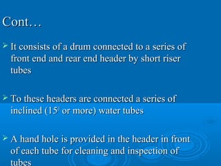 Cont…Cont…
 It consists of a drum connected to a series ofIt consists of a drum connected to a series of
front end and rear end header by short riserfront end and rear end header by short riser
tubestubes
 To these headers are connected a series ofTo these headers are connected a series of
inclined (15inclined (1500
or more) water tubesor more) water tubes
 A hand hole is provided in the header in frontA hand hole is provided in the header in front
of each tube for cleaning and inspection ofof each tube for cleaning and inspection of
tubes
 