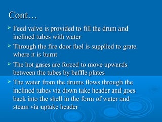 Cont…Cont…
 Feed valve is provided to fill the drum andFeed valve is provided to fill the drum and
inclined tubes with waterinclined tubes with water
 Through the fire door fuel is supplied to grateThrough the fire door fuel is supplied to grate
where it is burntwhere it is burnt
 The hot gases are forced to move upwardsThe hot gases are forced to move upwards
between the tubes by baffle platesbetween the tubes by baffle plates
 The water from the drums flows through theThe water from the drums flows through the
inclined tubes via down take header and goesinclined tubes via down take header and goes
back into the shell in the form of water andback into the shell in the form of water and
steam via uptake headersteam via uptake header
 