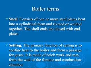 Boiler termsBoiler terms
 ShellShell: Consists of one or more steel plates bent: Consists of one or more steel plates bent
into a cylindrical form and riveted or weldedinto a cylindrical form and riveted or welded
together. The shell ends are closed with endtogether. The shell ends are closed with end
platesplates
 SettingSetting: The primary function of setting is to: The primary function of setting is to
confine heat to the boiler and form a passageconfine heat to the boiler and form a passage
for gases. It is made of brick work and mayfor gases. It is made of brick work and may
form the wall of the furnace and combustionform the wall of the furnace and combustion
chamberchamber
 