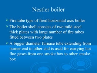 Nestler boiler
 Fire tube type of fired horizontal axis boiler
 The boiler shell consists of two mild steel
thick plates with large number of fire tubes
fitted between two plates
 A bigger diameter furnace tube extending from
burner end to other end is used for carrying hot
flue gases from one smoke box to other smoke
box
 