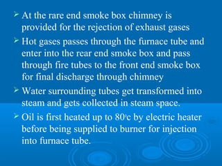  At the rare end smoke box chimney is
provided for the rejection of exhaust gases
 Hot gases passes through the furnace tube and
enter into the rear end smoke box and pass
through fire tubes to the front end smoke box
for final discharge through chimney
 Water surrounding tubes get transformed into
steam and gets collected in steam space.
 Oil is first heated up to 80o
c by electric heater
before being supplied to burner for injection
into furnace tube.
 
