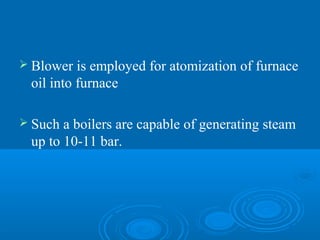  Blower is employed for atomization of furnace
oil into furnace
 Such a boilers are capable of generating steam
up to 10-11 bar.
 