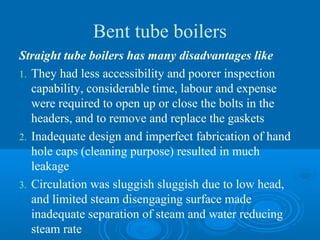 Bent tube boilers
Straight tube boilers has many disadvantages like
1. They had less accessibility and poorer inspection
capability, considerable time, labour and expense
were required to open up or close the bolts in the
headers, and to remove and replace the gaskets
2. Inadequate design and imperfect fabrication of hand
hole caps (cleaning purpose) resulted in much
leakage
3. Circulation was sluggish sluggish due to low head,
and limited steam disengaging surface made
inadequate separation of steam and water reducing
steam rate
 
