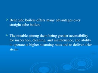  Bent tube boilers offers many advantages over
straight-tube boilers
 The notable among them being greater accessibility
for inspection, cleaning, and maintenance, and ability
to operate at higher steaming rates and to deliver drier
steam
 