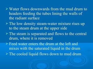  Water flows downwards from the mud drum to
headers feeding the tubes lining the walls of
the radiant surface
 The low density steam-water mixture rises up
to the steam drum at the upper side
 The steam is separated and flows to the central
drum, where it is removed
 Feed water enters the drum at the left and
mixes with the saturated liquid in the drum
 The cooled liquid flows down to mud drum
 