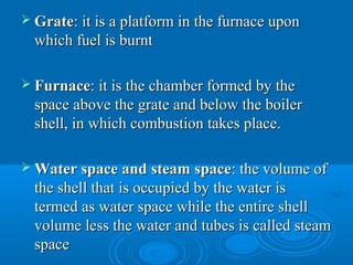  GrateGrate: it is a platform in the furnace upon: it is a platform in the furnace upon
which fuel is burntwhich fuel is burnt
 FurnaceFurnace: it is the chamber formed by the: it is the chamber formed by the
space above the grate and below the boilerspace above the grate and below the boiler
shell, in which combustion takes place.shell, in which combustion takes place.
 Water space and steam spaceWater space and steam space: the volume of: the volume of
the shell that is occupied by the water isthe shell that is occupied by the water is
termed as water space while the entire shelltermed as water space while the entire shell
volume less the water and tubes is called steamvolume less the water and tubes is called steam
spacespace
 