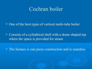 Cochran boiler
 One of the best types of vertical multi-tube boiler
 Consists of a cylindrical shell with a dome shaped top
where the space is provided for steam
 The furnace is one piece construction and is seamless
 