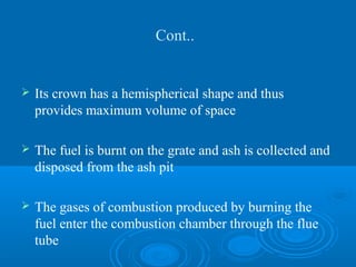 Cont..
 Its crown has a hemispherical shape and thus
provides maximum volume of space
 The fuel is burnt on the grate and ash is collected and
disposed from the ash pit
 The gases of combustion produced by burning the
fuel enter the combustion chamber through the flue
tube
 