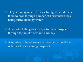  They strike against fire brick lining which directs
them to pass through number of horizontal tubes,
being surrounded by water
 After which the gases escape to the atmosphere
through the smoke box and chimney
 A number of hand holes are provided around the
outer shell for cleaning purposes
 