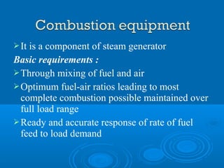 It is a component of steam generator
Basic requirements :
Through mixing of fuel and air
Optimum fuel-air ratios leading to most
complete combustion possible maintained over
full load range
Ready and accurate response of rate of fuel
feed to load demand
 