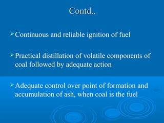 Contd..Contd..
Continuous and reliable ignition of fuel
Practical distillation of volatile components of
coal followed by adequate action
Adequate control over point of formation and
accumulation of ash, when coal is the fuel
 