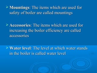  MountingsMountings: The items which are used for: The items which are used for
safety of boiler are called mountingssafety of boiler are called mountings
 AccessoriesAccessories: The items which are used for: The items which are used for
increasing the boiler efficiency are calledincreasing the boiler efficiency are called
accessoriesaccessories
 Water levelWater level: The level at which water stands: The level at which water stands
in the boiler is called water levelin the boiler is called water level
 